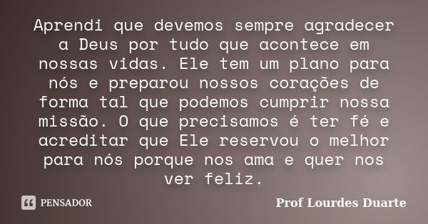 Aprendi que devemos sempre agradecer a Deus por tudo que acontece em nossas vidas. Ele tem um plano para nós e preparou nossos corações de forma tal que podemos... Frase de Prof Lourdes Duarte.