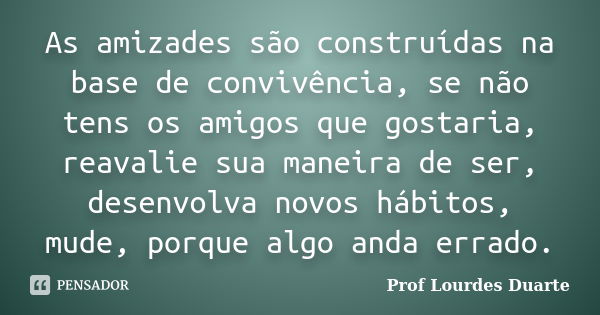 As amizades são construídas na base de convivência, se não tens os amigos que gostaria, reavalie sua maneira de ser, desenvolva novos hábitos, mude, porque algo... Frase de Prof Lourdes Duarte.