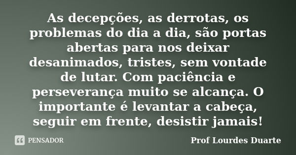 As decepções, as derrotas, os problemas do dia a dia, são portas abertas para nos deixar desanimados, tristes, sem vontade de lutar. Com paciência e perseveranç... Frase de Prof lourdes Duarte.