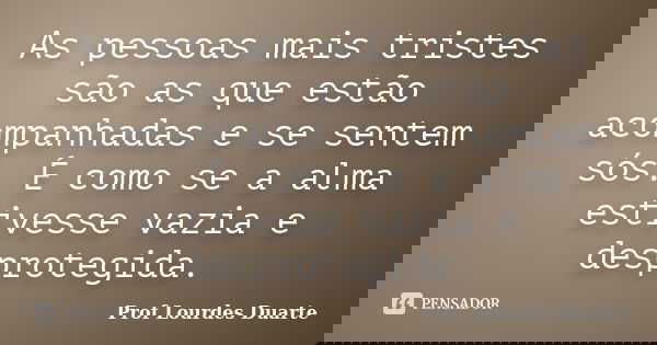 As pessoas mais tristes são as que estão acompanhadas e se sentem sós. É como se a alma estivesse vazia e desprotegida.... Frase de Prof lourdes Duarte.