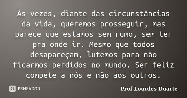 Às vezes, diante das circunstâncias da vida, queremos prosseguir, mas parece que estamos sem rumo, sem ter pra onde ir. Mesmo que todos desapareçam, lutemos par... Frase de Prof Lourdes Duarte.