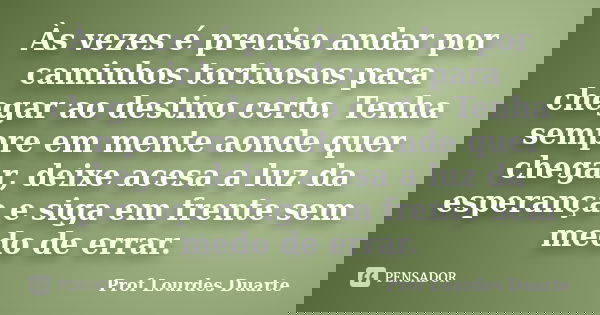 Às vezes é preciso andar por caminhos tortuosos para chegar ao destino certo. Tenha sempre em mente aonde quer chegar, deixe acesa a luz da esperança e siga em ... Frase de Prof lourdes Duarte.