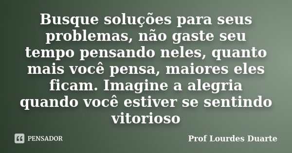 Busque soluções para seus problemas, não gaste seu tempo pensando neles, quanto mais você pensa, maiores eles ficam. Imagine a alegria quando você estiver se se... Frase de Prof lourdes Duarte.