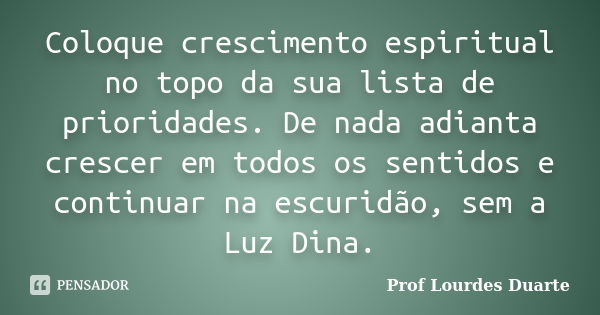 Coloque crescimento espiritual no topo da sua lista de prioridades. De nada adianta crescer em todos os sentidos e continuar na escuridão, sem a Luz Dina.... Frase de Prof Lourdes Duarte.