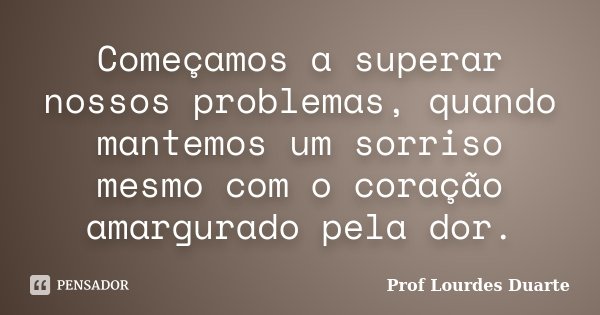 Começamos a superar nossos problemas, quando mantemos um sorriso mesmo com o coração amargurado pela dor.... Frase de Prof Lourdes Duarte.