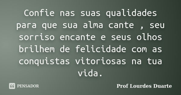 Confie nas suas qualidades para que sua alma cante , seu sorriso encante e seus olhos brilhem de felicidade com as conquistas vitoriosas na tua vida.... Frase de Prof Lourdes Duarte.