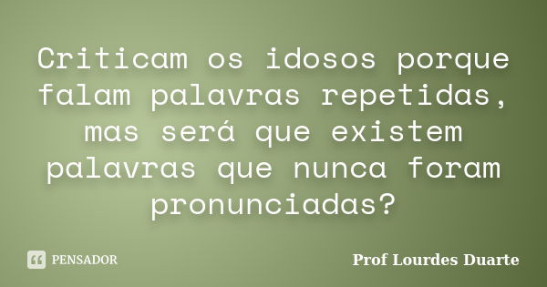 Criticam os idosos porque falam palavras repetidas, mas será que existem palavras que nunca foram pronunciadas?... Frase de Prof Lourdes Duarte.