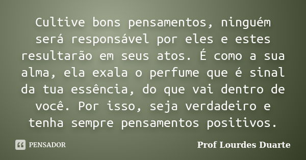 Cultive bons pensamentos, ninguém será responsável por eles e estes resultarão em seus atos. É como a sua alma, ela exala o perfume que é sinal da tua essência,... Frase de Prof Lourdes Duarte.