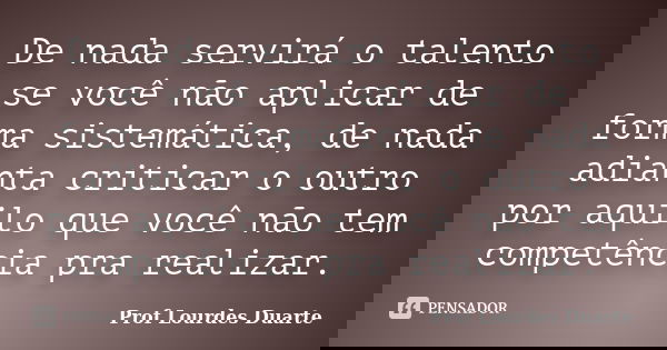 De nada servirá o talento se você não aplicar de forma sistemática, de nada adianta criticar o outro por aquilo que você não tem competência pra realizar.... Frase de Prof Lourdes Duarte.