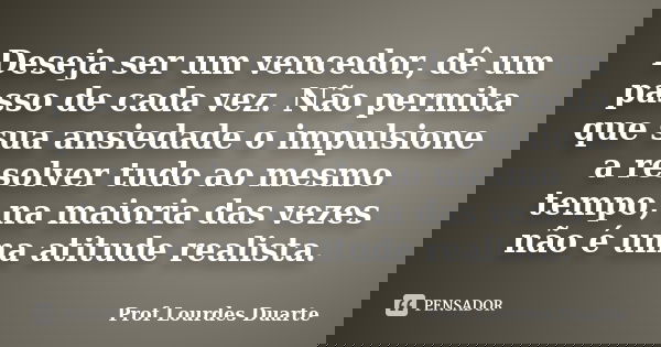 Deseja ser um vencedor, dê um passo de cada vez. Não permita que sua ansiedade o impulsione a resolver tudo ao mesmo tempo, na maioria das vezes não é uma atitu... Frase de Prof Lourdes Duarte.