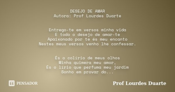 DESEJO DE AMAR Autora: Prof Lourdes Duarte Entrego-te em versos minha vida E todo o desejo de amar-te Apaixonado por te és meu encanto Nestes meus versos venho ... Frase de Prof Lourdes Duarte.