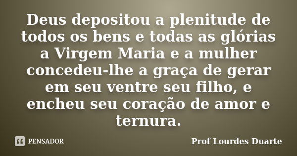 Deus depositou a plenitude de todos os bens e todas as glórias a Virgem Maria e a mulher concedeu-lhe a graça de gerar em seu ventre seu filho, e encheu seu cor... Frase de Prof Lourdes Duarte.