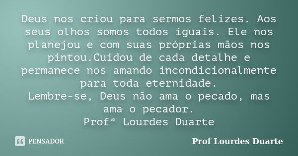 Deus nos criou para sermos felizes. Aos seus olhos somos todos iguais. Ele nos planejou e com suas próprias mãos nos pintou.Cuidou de cada detalhe e permanece n... Frase de Prof lourdes Duarte.