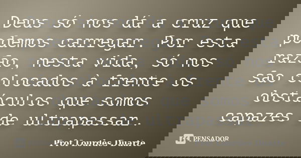 Deus só nos dá a cruz que podemos carregar. Por esta razão, nesta vida, só nos são colocados à frente os obstáculos que somos capazes de ultrapassar.... Frase de Prof Lourdes Duarte.