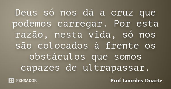 Deus só nos dá a cruz que podemos carregar. Por esta razão, nesta vida, só nos são colocados à frente os obstáculos que somos capazes de ultrapassar.... Frase de Prof Lourdes Duarte.