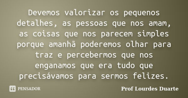 Devemos valorizar os pequenos detalhes, as pessoas que nos amam, as coisas que nos parecem simples porque amanhã poderemos olhar para traz e percebermos que nos... Frase de Prof Lourdes Duarte.