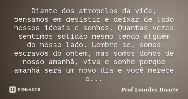 Diante dos atropelos da vida, pensamos em desistir e deixar de lado nossos ideais e sonhos. Quantas vezes sentimos solidão mesmo tendo alguém do nosso lado. Lem... Frase de Prof lourdes Duarte.