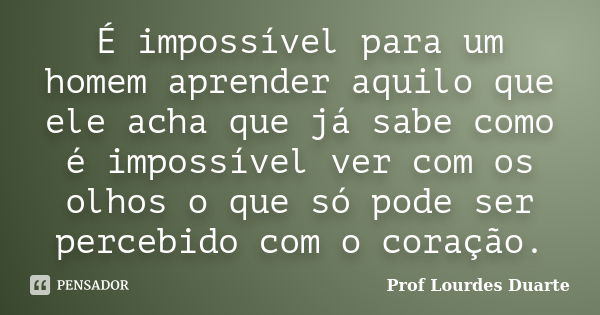 É impossível para um homem aprender aquilo que ele acha que já sabe como é impossível ver com os olhos o que só pode ser percebido com o coração.... Frase de Prof lourdes Duarte.