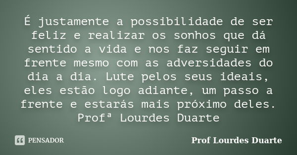 É justamente a possibilidade de ser feliz e realizar os sonhos que dá sentido a vida e nos faz seguir em frente mesmo com as adversidades do dia a dia. Lute pel... Frase de Prof lourdes Duarte.