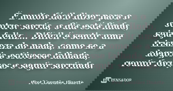 É muito fácil dizer para o outro: sorria, o dia está lindo, seja feliz... Difícil é sentir uma tristeza do nada, como se a alegria estivesse falhada, reunir for... Frase de Prof lourdes Duarte.