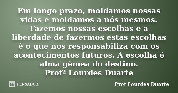 Em longo prazo, moldamos nossas vidas e moldamos a nós mesmos. Fazemos nossas escolhas e a liberdade de fazermos estas escolhas é o que nos responsabiliza com o... Frase de Prof Lourdes Duarte.