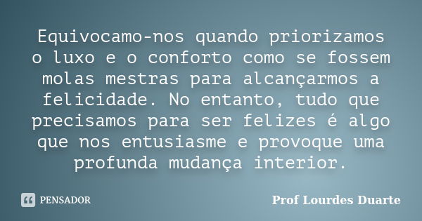 Equivocamo-nos quando priorizamos o luxo e o conforto como se fossem molas mestras para alcançarmos a felicidade. No entanto, tudo que precisamos para ser feliz... Frase de Prof Lourdes Duarte.