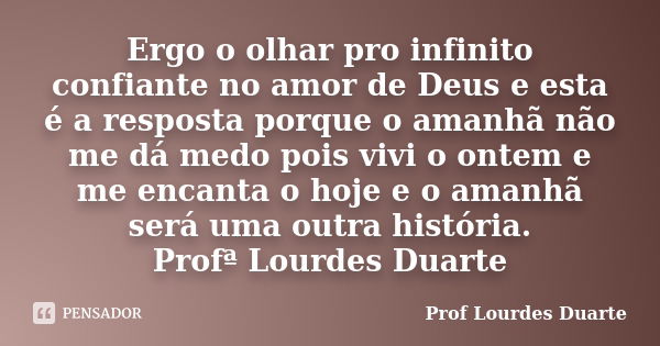 Ergo o olhar pro infinito confiante no amor de Deus e esta é a resposta porque o amanhã não me dá medo pois vivi o ontem e me encanta o hoje e o amanhã será uma... Frase de Prof lourdes Duarte.