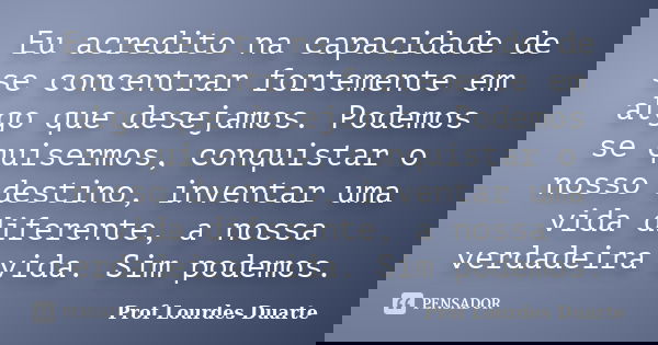 Eu acredito na capacidade de se concentrar fortemente em algo que desejamos. Podemos se quisermos, conquistar o nosso destino, inventar uma vida diferente, a no... Frase de Prof Lourdes Duarte.