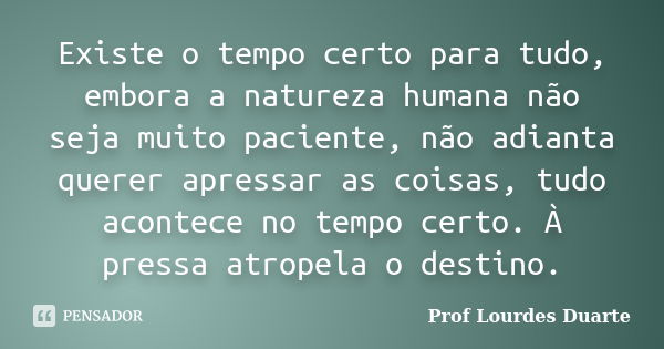 Existe o tempo certo para tudo, embora a natureza humana não seja muito paciente, não adianta querer apressar as coisas, tudo acontece no tempo certo. À pressa ... Frase de Prof Lourdes Duarte.