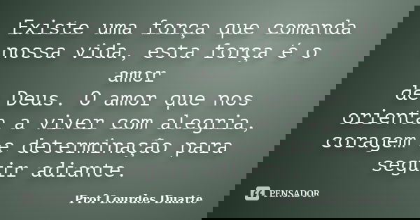 Existe uma força que comanda nossa vida, esta força é o amor de Deus. O amor que nos orienta a viver com alegria, coragem e determinação para seguir adiante.... Frase de Prof Lourdes Duarte.