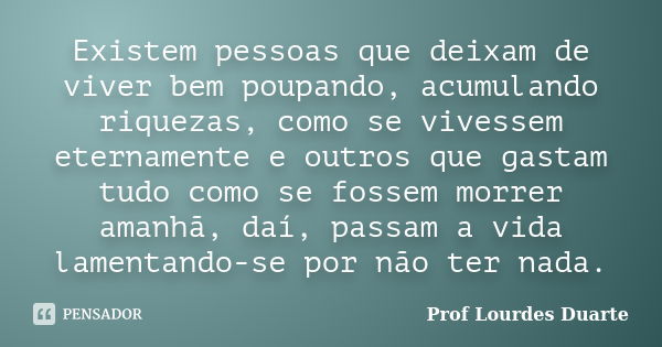 Existem pessoas que deixam de viver bem poupando, acumulando riquezas, como se vivessem eternamente e outros que gastam tudo como se fossem morrer amanhã, daí, ... Frase de Prof Lourdes Duarte.