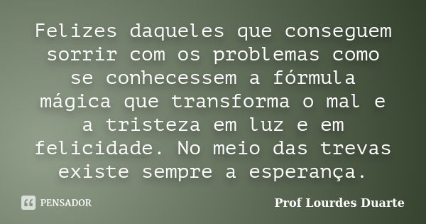 Felizes daqueles que conseguem sorrir com os problemas como se conhecessem a fórmula mágica que transforma o mal e a tristeza em luz e em felicidade. No meio da... Frase de Prof Lourdes Duarte.