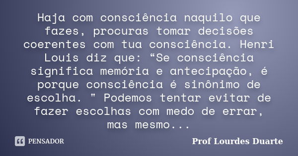 Haja com consciência naquilo que fazes, procuras tomar decisões coerentes com tua consciência. Henri Louis diz que: “Se consciência significa memória e antecipa... Frase de Prof Lourdes Duarte.