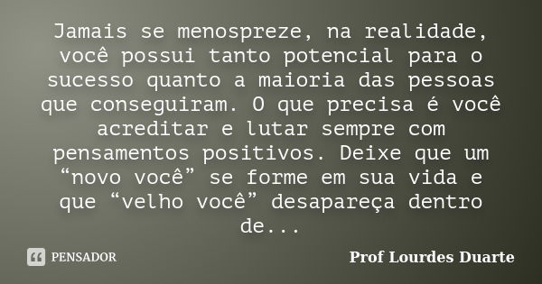 Jamais se menospreze, na realidade, você possui tanto potencial para o sucesso quanto a maioria das pessoas que conseguiram. O que precisa é você acreditar e lu... Frase de Prof lourdes Duarte.