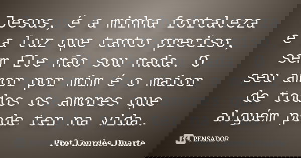 Jesus, é a minha fortaleza e a luz que tanto preciso, sem Ele não sou nada. O seu amor por mim é o maior de todos os amores que alguém pode ter na vida.... Frase de Prof Lourdes Duarte.