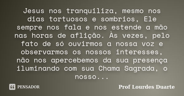 Jesus nos tranquiliza, mesmo nos dias tortuosos e sombrios, Ele sempre nos fala e nos estende a mão nas horas de aflição. Às vezes, pelo fato de só ouvirmos a n... Frase de Prof lourdes Duarte.