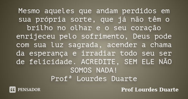 Mesmo aqueles que andam perdidos em sua própria sorte, que já não têm o brilho no olhar e o seu coração enrijeceu pelo sofrimento, Deus pode com sua luz sagrada... Frase de Prof lourdes Duarte.