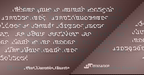 Mesmo que o mundo esteja contra nós, continuaremos felizes e tendo forças para lutar, se Deus estiver ao nosso lado e no nosso coração. Com Deus nada nos faltar... Frase de Prof Lourdes Duarte.
