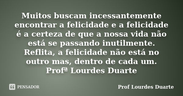 Muitos buscam incessantemente encontrar a felicidade e a felicidade é a certeza de que a nossa vida não está se passando inutilmente. Reflita, a felicidade não ... Frase de Prof lourdes Duarte.