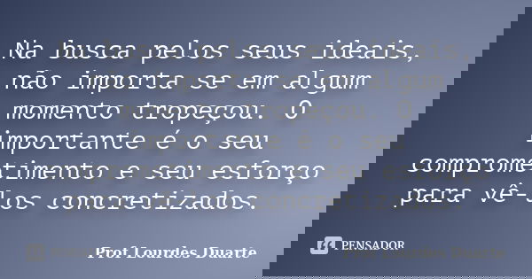 Na busca pelos seus ideais, não importa se em algum momento tropeçou. O importante é o seu comprometimento e seu esforço para vê-los concretizados.... Frase de Prof Lourdes Duarte.