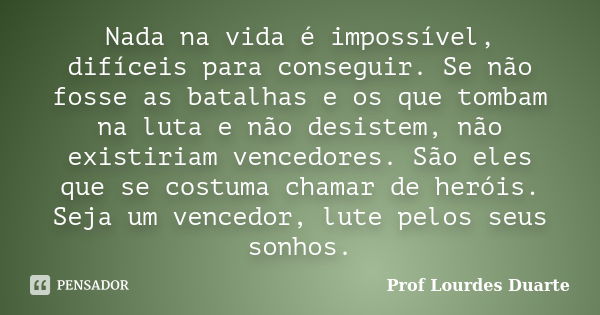 Nada na vida é impossível, difíceis para conseguir. Se não fosse as batalhas e os que tombam na luta e não desistem, não existiriam vencedores. São eles que se ... Frase de Prof Lourdes Duarte.