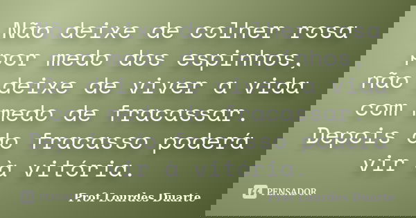 Não deixe de colher rosa por medo dos espinhos, não deixe de viver a vida com medo de fracassar. Depois do fracasso poderá vir à vitória.... Frase de Prof Lourdes Duarte.