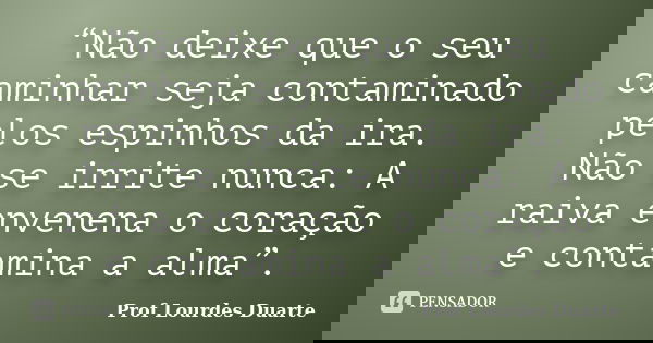 “Não deixe que o seu caminhar seja contaminado pelos espinhos da ira. Não se irrite nunca: A raiva envenena o coração e contamina a alma”.... Frase de Prof Lourdes Duarte.