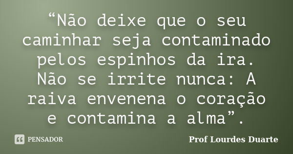 “Não deixe que o seu caminhar seja contaminado pelos espinhos da ira. Não se irrite nunca: A raiva envenena o coração e contamina a alma”.... Frase de Prof Lourdes Duarte.