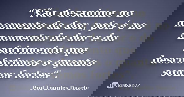 “Não desanime no momento da dor, pois é no momento da dor e do sofrimento que descobrimos o quanto somos fortes”.... Frase de Prof Lourdes Duarte.