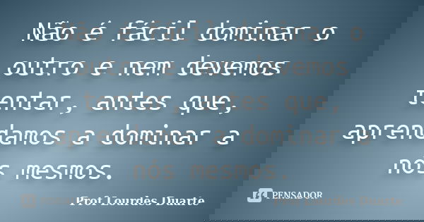 Não é fácil dominar o outro e nem devemos tentar, antes que, aprendamos a dominar a nós mesmos.... Frase de Prof Lourdes Duarte.