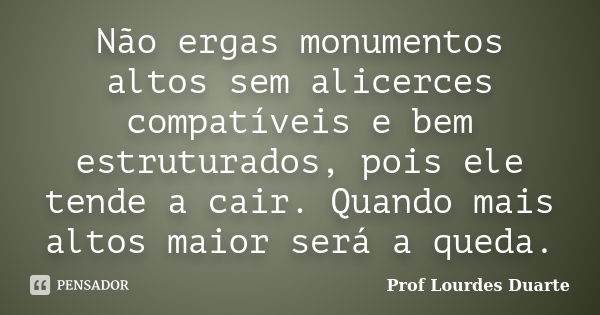 Não ergas monumentos altos sem alicerces compatíveis e bem estruturados, pois ele tende a cair. Quando mais altos maior será a queda.... Frase de Prof Lourdes Duarte.