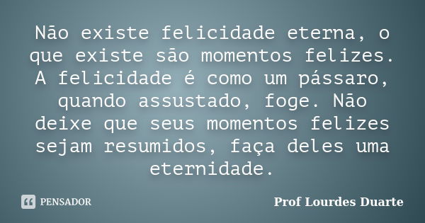 Não existe felicidade eterna, o que existe são momentos felizes. A felicidade é como um pássaro, quando assustado, foge. Não deixe que seus momentos felizes sej... Frase de Prof Lourdes Duarte.