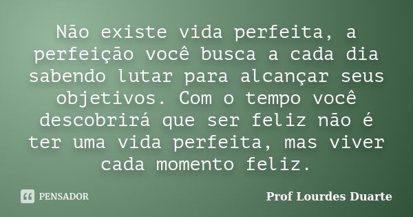 Não existe vida perfeita, a perfeição você busca a cada dia sabendo lutar para alcançar seus objetivos. Com o tempo você descobrirá que ser feliz não é ter uma ... Frase de Prof lourdes Duarte.