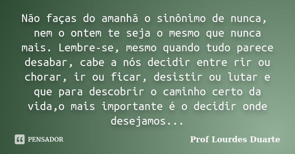 Não faças do amanhã o sinônimo de nunca, nem o ontem te seja o mesmo que nunca mais. Lembre-se, mesmo quando tudo parece desabar, cabe a nós decidir entre rir o... Frase de prof Lourdes Duarte.